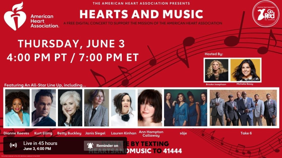 Hearts and Music - A FREE digital concert to support the mission of the American Heart Association. Thursday, June 3 at 4:00 p.m. PST / 7:00 p.m. PST.  Performers will include: Dianne Reeves, Take 6, Janis Siegel of The Manhattan Transfer, Lauren Kinhan of New York Voices, Betty Buckley, Kurt Elling, Ann Hampton Callaway, and säje. The live event will be hosted by Brooke Josephson and Michelle Bossy.