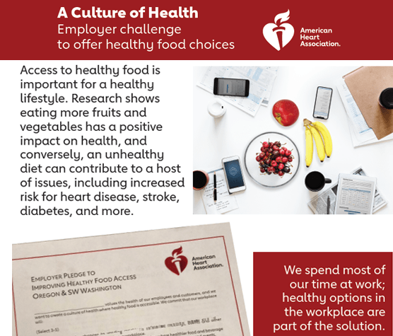 A Culture of Health. Employer challenge to offer healthy food choices. Join the American Heart Association: Access to healthy food is important for a healthy lifestyle. Research shows eating more fruits and vegetables has a positive impact on health, and conversely, an unhealthy diet can contribute to a host of issues, including increased risk for heart disease, stroke, diabetes, and more. We spend most of our time at work; healthy options in the workplace are part of the solution.
